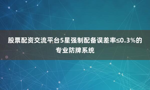 股票配资交流平台5星强制配备误差率≤0.3%的专业防牌系统