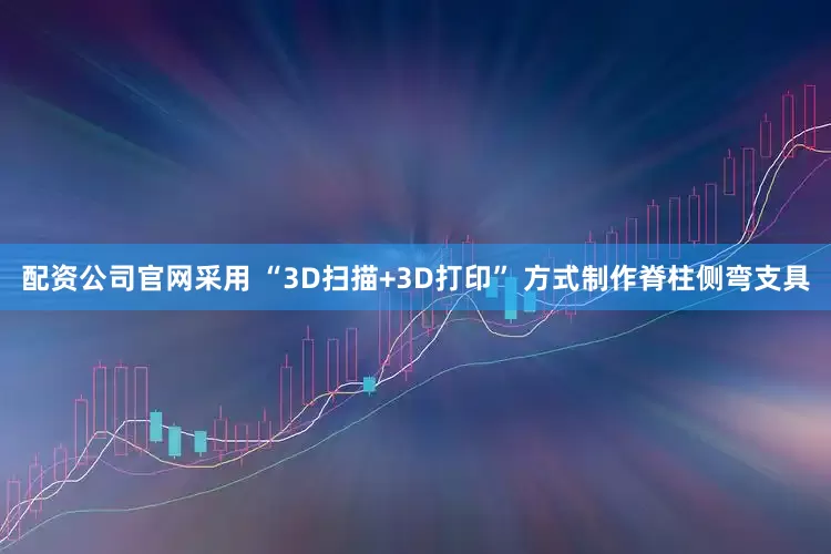 配资公司官网采用 “3D扫描+3D打印” 方式制作脊柱侧弯支具