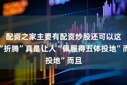 配资之家主要有配资炒股还可以这么“折腾”真是让人“佩服得五体投地”而且