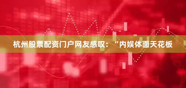 杭州股票配资门户网友感叹：“内娱体面天花板