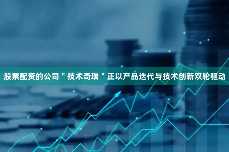股票配资的公司＂技术奇瑞＂正以产品迭代与技术创新双轮驱动